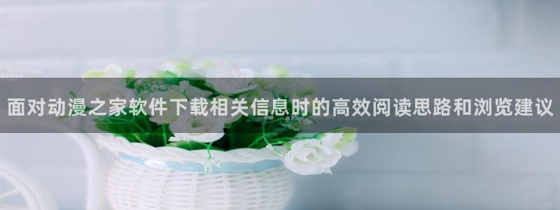 汗汗漫画好看吗:面对动漫之家软件下载相关信息时的高效阅读思路和浏览建议配图