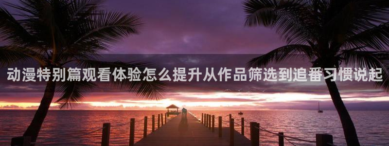 汗汗漫画完整版在线阅读:动漫特别篇观看体验怎么提升从作品筛选到追番习惯说起配图